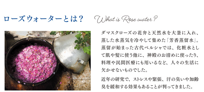 ローズウォーターとは ダマスクローズの花弁と天然水を大釜に入れ、蒸した蒸留水を冷やして集めた「芳香蒸留水」。蒸留が始まった古代ペルシャでは、化粧水として肌や髪に使う他に、神殿のお清めに使ったり、料理や民間医療にも用いるなど、人々の生活に欠かせないものでした。近年の研究で、ストレスや緊張、汗の臭いや加齢臭を緩和する効果もあることが判ってきました。