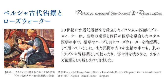 ペルシャ古代治療とローズウォーター 10世紀に水蒸気蒸留法を確立したイラン人の医師イブン・スィーナーは、当時の東洋と西洋の医学を融合したユナニ医学の中で薬草やハーブと共にローズウォーターを治療薬として用いていました。また民間の人々の生活の中でも、肌のトラブルや胃腸薬として使ったり、傷や目を洗うなど、まさに万能薬として親しまれてきました。