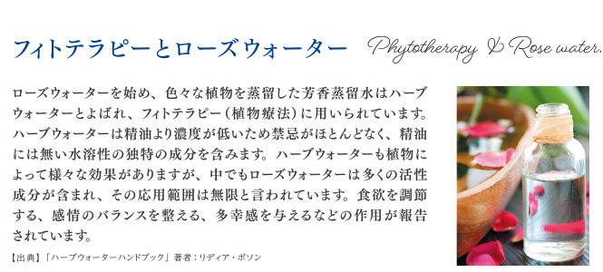 フィトテラピーとローズウォーター ローズウォーターを始め、色々な植物を蒸留した芳香蒸留水はハーブウォーターとよばれ、フィトテラピー（植物療法）に用いられています。ハーブウォーターは精油より濃度が低いため禁忌がほとんどなく、精油にはない水溶性の独特の成分を含みます。ハーブウォーターも植物によって様々な効果がありますが、中でもローズウォーターは多くの活性成分が含まれ、その応用範囲は無限と言われています。食欲を調節する、感情のバランスを整える。多幸感を与えるなどの作用が報告されています。