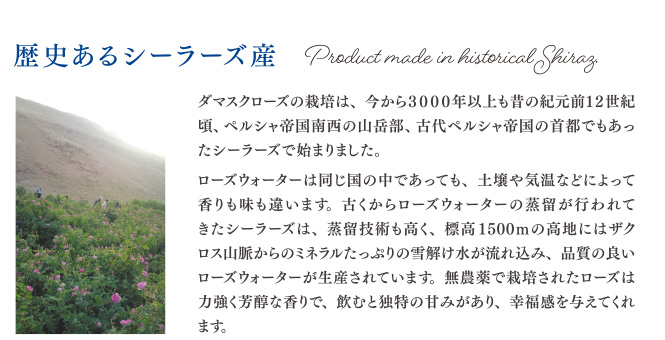 歴史あるシーラーズ産 ダマスクローズの栽培は、今から3000年以上も昔の紀元前12世紀頃、ペルシャ帝国南西の山岳部、古代ペルシャ帝国の首都でもあったシーラーズで始まりました。ローズウォーターは同じ国の中であっても、土壌や気温などによって香りも味も違います。古くからローズウォーターの蒸留が行われてきたシーラーズは、蒸留技術も高く、標高1500mの高地にはザクロス山脈からのミネラルたっぷりの雪解け水が流れ込み、品質の良いローズウォーターが生産されています。無農薬で栽培されたローズは力強く芳醇な香りで、飲むと独特の甘みがあり、幸福感を与えてくれます。