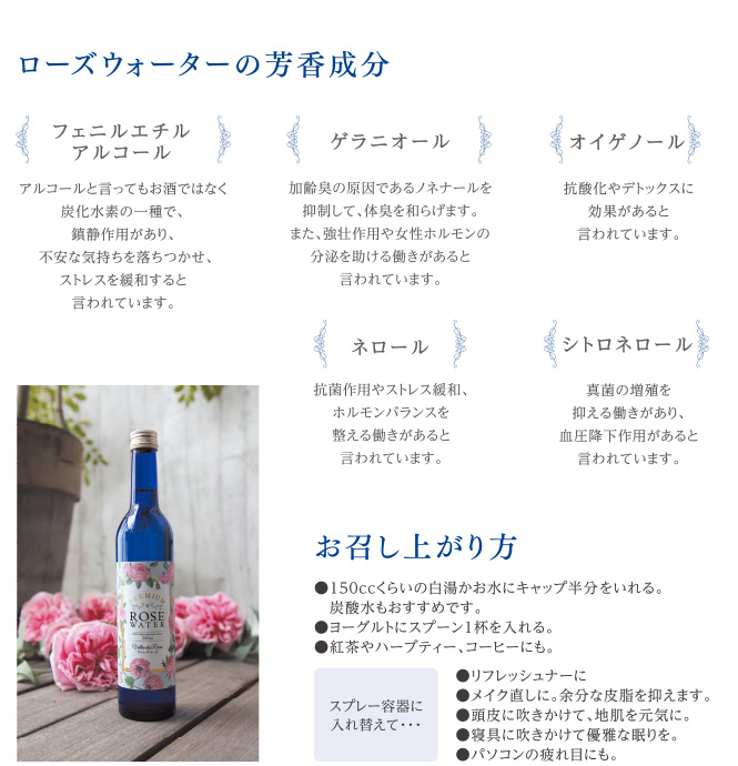 ローズウォーターの芳香成分 フェニルエチルアルコール アルコールと言ってもお酒ではなく炭化水素の一種で、鎮静作用があり、不安な気持ちを落ち着かせ、ストレスを緩和すると言われています。 ゲラニオール 加齢臭の原因であるノネナールを抑制して、体臭を和らげます。また、強壮作用や女性ホルモンの分泌を助ける働きがあると言われています。 オイゲノール 抗酸化やデトックスに効果があると言われています。 ネロール 抗菌作用やストレス緩和、ホルモンバランスを整える働きがあると言われています。 シトロネロール 真菌の増殖を抑える働きがあり、血圧効果作用があると言われています。 お召し上がり方 150ccくらいの白湯かお水にキャップ半分をいれる。炭酸水もおすすめです。ヨーグルトにスプーン1杯をいれる。紅茶やハーブティー、コーヒーにも。 スプレー容器に入れ替えて… リフレッシュなーに メイク直しに。余分な皮脂を抑えます。 頭皮に吹きかけて、地肌を元気に。 寝具に吹きかけて優雅な眠りを。 パソコンの疲れ目にも。