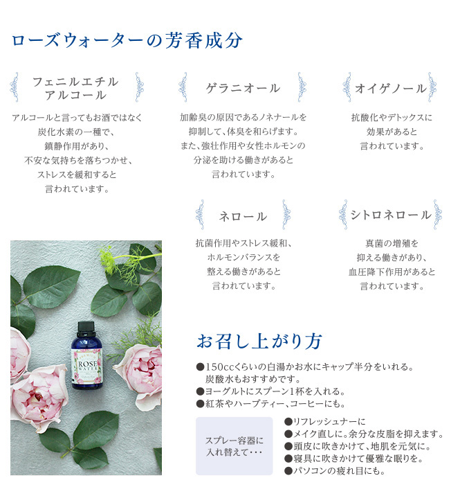 ローズウォーターの芳香成分 フェニルエチルアルコール アルコールと言ってもお酒ではなく炭化水素の一種で、鎮静作用があり、不安な気持ちを落ち着かせ、ストレスを緩和すると言われています。 ゲラニオール 加齢臭の原因であるノネナールを抑制して、体臭を和らげます。また、強壮作用や女性ホルモンの分泌を助ける働きがあると言われています。 オイゲノール 抗酸化やデトックスに効果があると言われています。 ネロール 抗菌作用やストレス緩和、ホルモンバランスを整える働きがあると言われています。 シトロネロール 真菌の増殖を抑える働きがあり、血圧効果作用があると言われています。 お召し上がり方 150ccくらいの白湯かお水にキャップ半分をいれる。炭酸水もおすすめです。ヨーグルトにスプーン1杯をいれる。紅茶やハーブティー、コーヒーにも。 スプレー容器に入れ替えて… リフレッシュなーに メイク直しに。余分な皮脂を抑えます。 頭皮に吹きかけて、地肌を元気に。 寝具に吹きかけて優雅な眠りを。 パソコンの疲れ目にも。