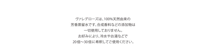 ヴァレデローズは、100%天然由来の芳香蒸留水です。合成香料などの添加物は一切使用しておりません。お好みにより、冷水やお湯などで20倍～30倍に希釈してご使用ください。