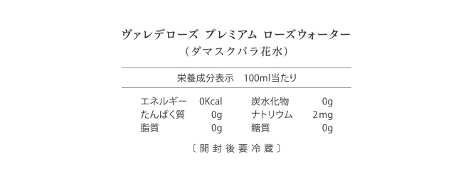 ヴァレデローズ プレミアム ローズウォーター（ダマスクバラ花水） 栄養成分表 100ml当たり エネルギー0Kcal 炭水化物0g たんぱく質0g ナトリウム2mg 脂質0g 糖質0g 〔開封後要冷蔵〕